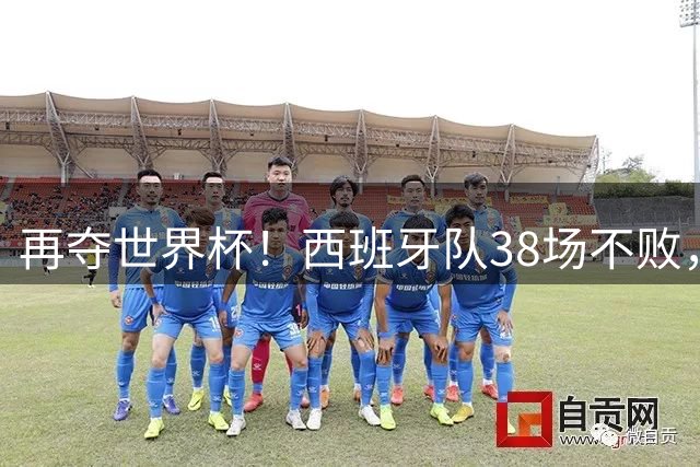 再夺世界杯！西班牙队38场不败，创造世界足坛国家队历史纪录