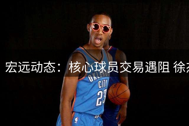 宏远动态：核心球员交易遇阻 徐杰迎战NBA宿将 朱芳雨转任顾问