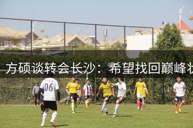 方硕谈转会长沙：希望找回巅峰状态 未来计划回归首钢