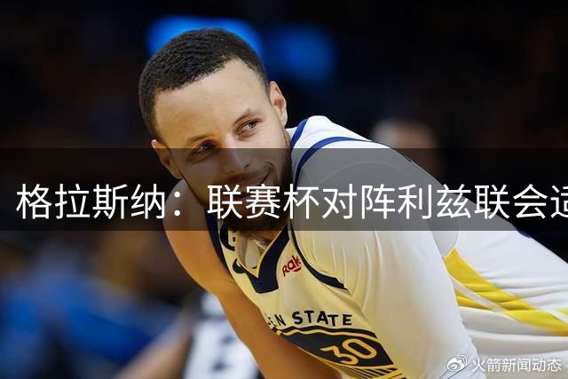 格拉斯纳：联赛杯对阵利兹联会适度轮换，希望带森林赢得奖杯