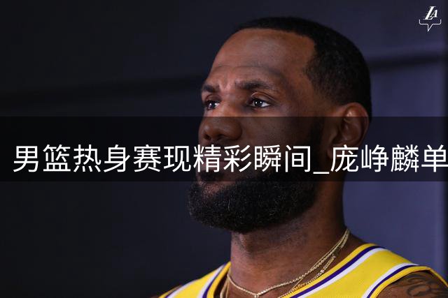 男篮热身赛现精彩瞬间 庞峥麟单回合连续两次抢断得手