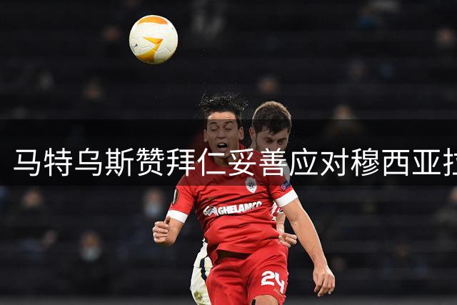 马特乌斯赞拜仁妥善应对穆西亚拉病情的团结精神